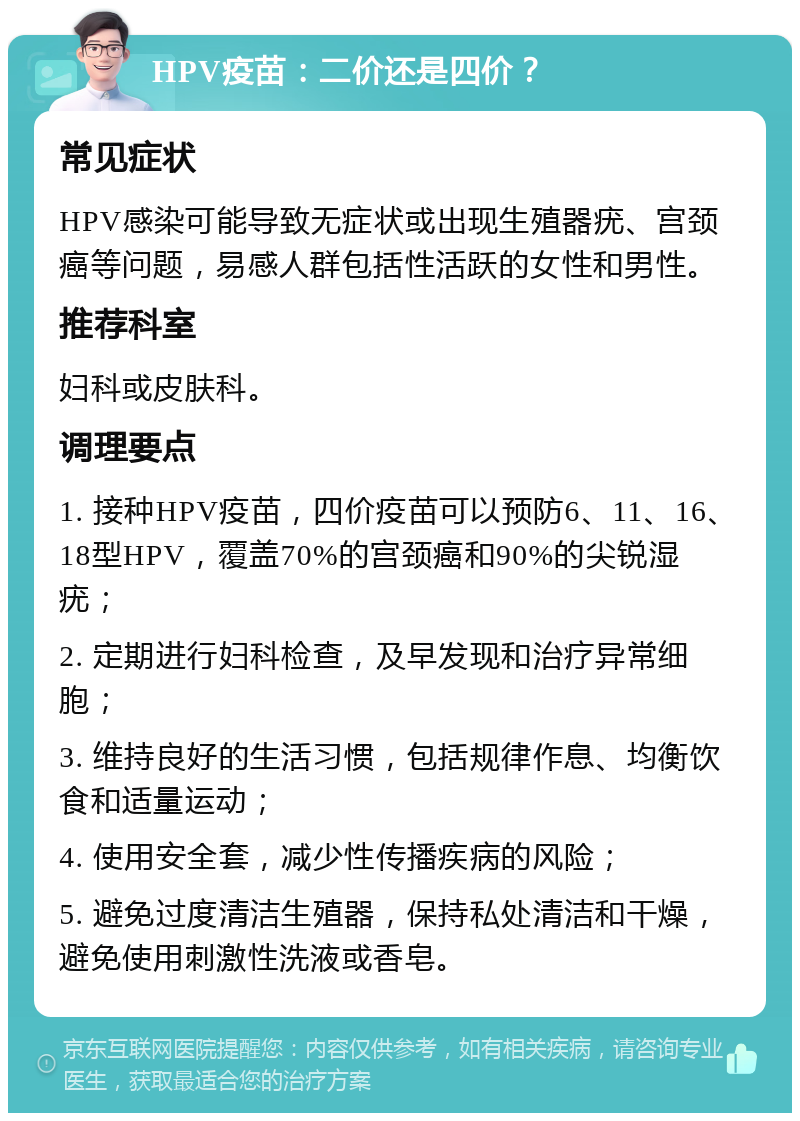 HPV疫苗：二价还是四价？ 常见症状 HPV感染可能导致无症状或出现生殖器疣、宫颈癌等问题，易感人群包括性活跃的女性和男性。 推荐科室 妇科或皮肤科。 调理要点 1. 接种HPV疫苗，四价疫苗可以预防6、11、16、18型HPV，覆盖70%的宫颈癌和90%的尖锐湿疣； 2. 定期进行妇科检查，及早发现和治疗异常细胞； 3. 维持良好的生活习惯，包括规律作息、均衡饮食和适量运动； 4. 使用安全套，减少性传播疾病的风险； 5. 避免过度清洁生殖器，保持私处清洁和干燥，避免使用刺激性洗液或香皂。