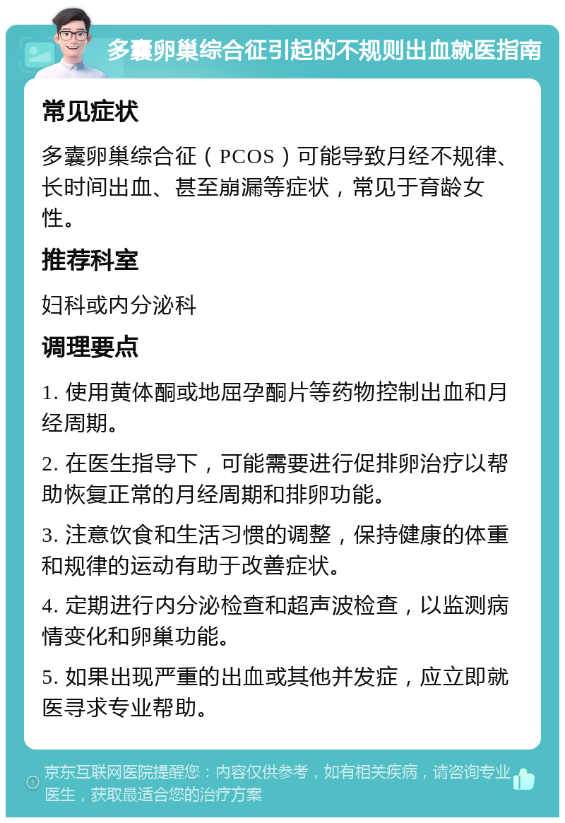 多囊卵巢综合征引起的不规则出血就医指南 常见症状 多囊卵巢综合征（PCOS）可能导致月经不规律、长时间出血、甚至崩漏等症状，常见于育龄女性。 推荐科室 妇科或内分泌科 调理要点 1. 使用黄体酮或地屈孕酮片等药物控制出血和月经周期。 2. 在医生指导下，可能需要进行促排卵治疗以帮助恢复正常的月经周期和排卵功能。 3. 注意饮食和生活习惯的调整，保持健康的体重和规律的运动有助于改善症状。 4. 定期进行内分泌检查和超声波检查，以监测病情变化和卵巢功能。 5. 如果出现严重的出血或其他并发症，应立即就医寻求专业帮助。