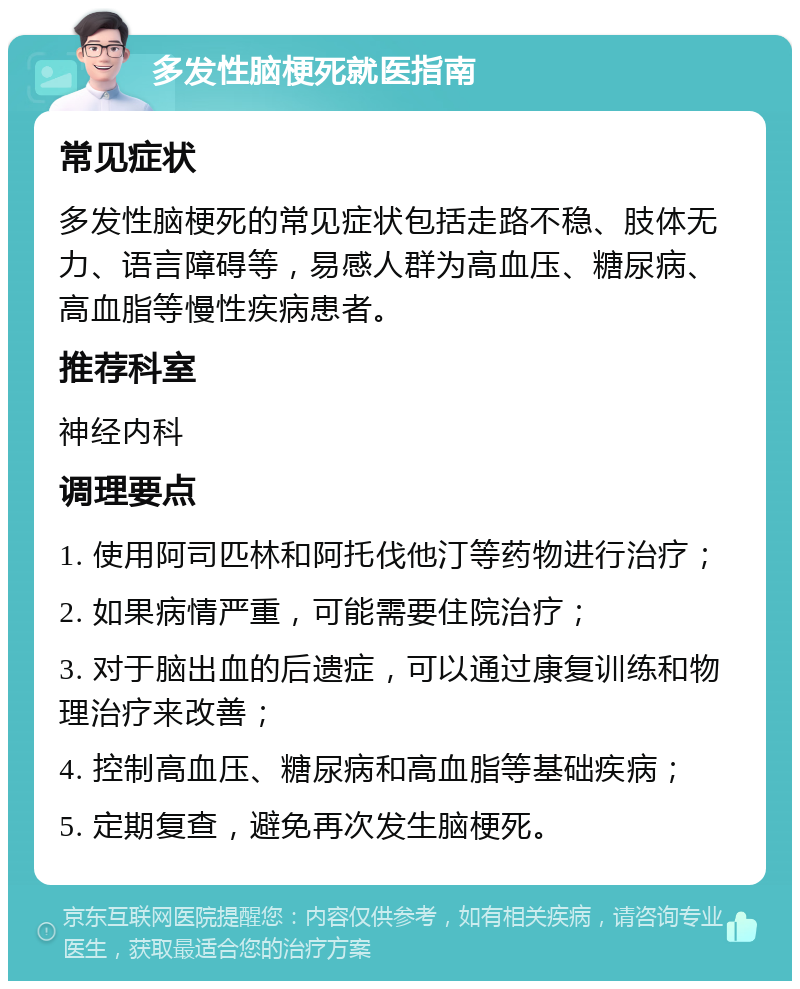 多发性脑梗死就医指南 常见症状 多发性脑梗死的常见症状包括走路不稳、肢体无力、语言障碍等，易感人群为高血压、糖尿病、高血脂等慢性疾病患者。 推荐科室 神经内科 调理要点 1. 使用阿司匹林和阿托伐他汀等药物进行治疗； 2. 如果病情严重，可能需要住院治疗； 3. 对于脑出血的后遗症，可以通过康复训练和物理治疗来改善； 4. 控制高血压、糖尿病和高血脂等基础疾病； 5. 定期复查，避免再次发生脑梗死。