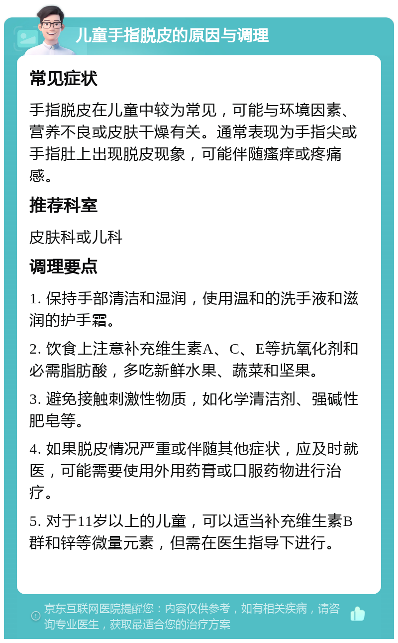 儿童手指脱皮的原因与调理 常见症状 手指脱皮在儿童中较为常见，可能与环境因素、营养不良或皮肤干燥有关。通常表现为手指尖或手指肚上出现脱皮现象，可能伴随瘙痒或疼痛感。 推荐科室 皮肤科或儿科 调理要点 1. 保持手部清洁和湿润，使用温和的洗手液和滋润的护手霜。 2. 饮食上注意补充维生素A、C、E等抗氧化剂和必需脂肪酸，多吃新鲜水果、蔬菜和坚果。 3. 避免接触刺激性物质，如化学清洁剂、强碱性肥皂等。 4. 如果脱皮情况严重或伴随其他症状，应及时就医，可能需要使用外用药膏或口服药物进行治疗。 5. 对于11岁以上的儿童，可以适当补充维生素B群和锌等微量元素，但需在医生指导下进行。