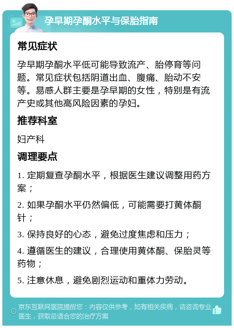 孕早期孕酮水平与保胎指南 常见症状 孕早期孕酮水平低可能导致流产、胎停育等问题。常见症状包括阴道出血、腹痛、胎动不安等。易感人群主要是孕早期的女性，特别是有流产史或其他高风险因素的孕妇。 推荐科室 妇产科 调理要点 1. 定期复查孕酮水平，根据医生建议调整用药方案； 2. 如果孕酮水平仍然偏低，可能需要打黄体酮针； 3. 保持良好的心态，避免过度焦虑和压力； 4. 遵循医生的建议，合理使用黄体酮、保胎灵等药物； 5. 注意休息，避免剧烈运动和重体力劳动。