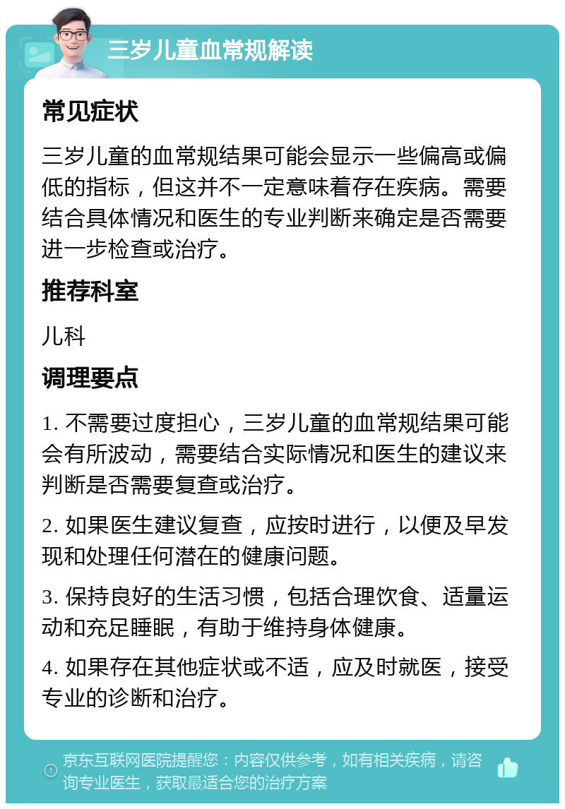 三岁儿童血常规解读 常见症状 三岁儿童的血常规结果可能会显示一些偏高或偏低的指标，但这并不一定意味着存在疾病。需要结合具体情况和医生的专业判断来确定是否需要进一步检查或治疗。 推荐科室 儿科 调理要点 1. 不需要过度担心，三岁儿童的血常规结果可能会有所波动，需要结合实际情况和医生的建议来判断是否需要复查或治疗。 2. 如果医生建议复查，应按时进行，以便及早发现和处理任何潜在的健康问题。 3. 保持良好的生活习惯，包括合理饮食、适量运动和充足睡眠，有助于维持身体健康。 4. 如果存在其他症状或不适，应及时就医，接受专业的诊断和治疗。