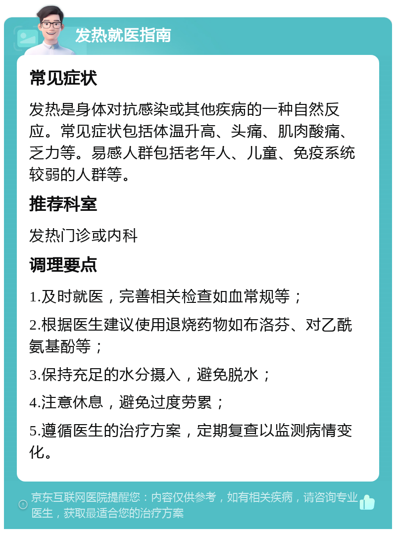 发热就医指南 常见症状 发热是身体对抗感染或其他疾病的一种自然反应。常见症状包括体温升高、头痛、肌肉酸痛、乏力等。易感人群包括老年人、儿童、免疫系统较弱的人群等。 推荐科室 发热门诊或内科 调理要点 1.及时就医，完善相关检查如血常规等； 2.根据医生建议使用退烧药物如布洛芬、对乙酰氨基酚等； 3.保持充足的水分摄入，避免脱水； 4.注意休息，避免过度劳累； 5.遵循医生的治疗方案，定期复查以监测病情变化。