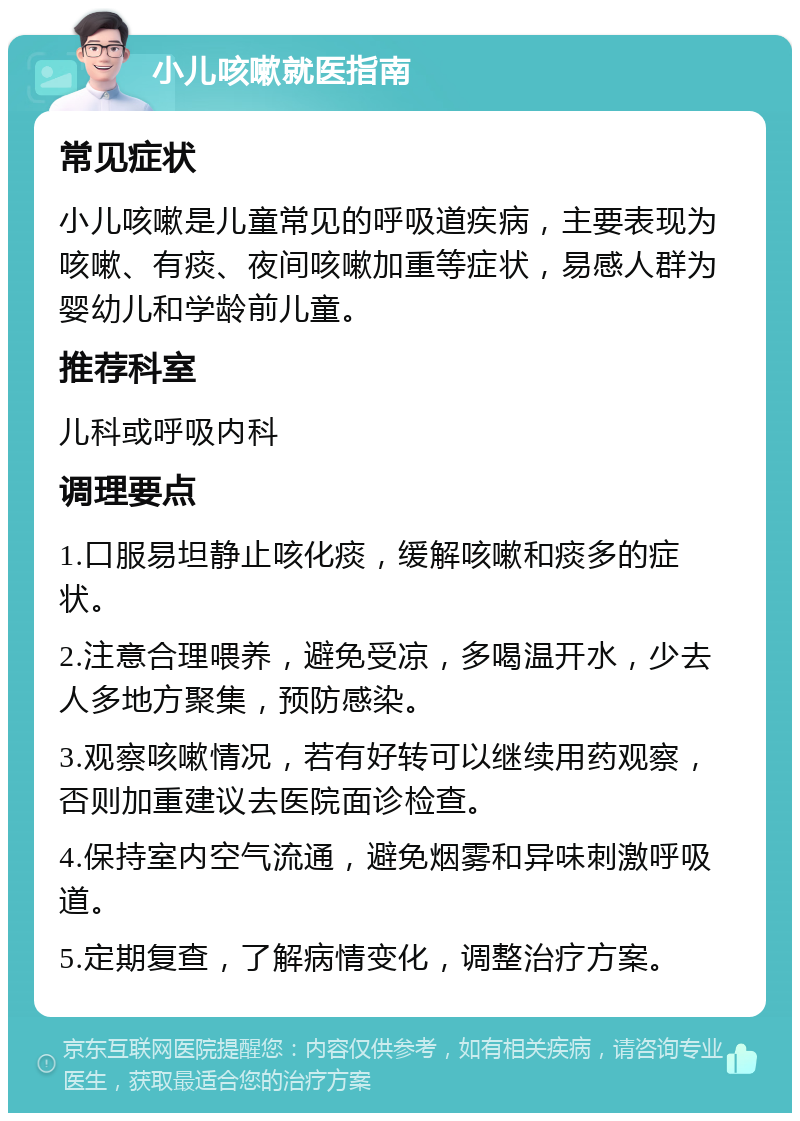 小儿咳嗽就医指南 常见症状 小儿咳嗽是儿童常见的呼吸道疾病，主要表现为咳嗽、有痰、夜间咳嗽加重等症状，易感人群为婴幼儿和学龄前儿童。 推荐科室 儿科或呼吸内科 调理要点 1.口服易坦静止咳化痰，缓解咳嗽和痰多的症状。 2.注意合理喂养，避免受凉，多喝温开水，少去人多地方聚集，预防感染。 3.观察咳嗽情况，若有好转可以继续用药观察，否则加重建议去医院面诊检查。 4.保持室内空气流通，避免烟雾和异味刺激呼吸道。 5.定期复查，了解病情变化，调整治疗方案。