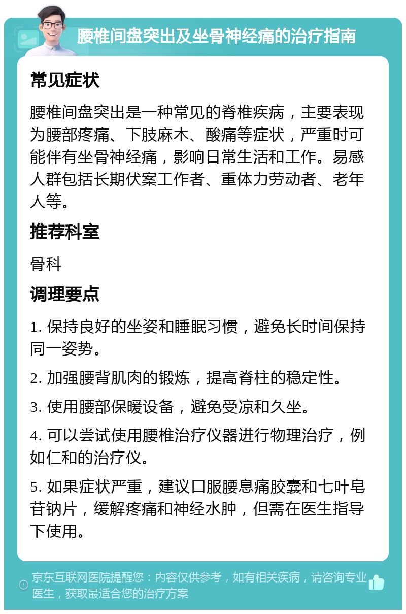 腰椎间盘突出及坐骨神经痛的治疗指南 常见症状 腰椎间盘突出是一种常见的脊椎疾病，主要表现为腰部疼痛、下肢麻木、酸痛等症状，严重时可能伴有坐骨神经痛，影响日常生活和工作。易感人群包括长期伏案工作者、重体力劳动者、老年人等。 推荐科室 骨科 调理要点 1. 保持良好的坐姿和睡眠习惯，避免长时间保持同一姿势。 2. 加强腰背肌肉的锻炼，提高脊柱的稳定性。 3. 使用腰部保暖设备，避免受凉和久坐。 4. 可以尝试使用腰椎治疗仪器进行物理治疗，例如仁和的治疗仪。 5. 如果症状严重，建议口服腰息痛胶囊和七叶皂苷钠片，缓解疼痛和神经水肿，但需在医生指导下使用。