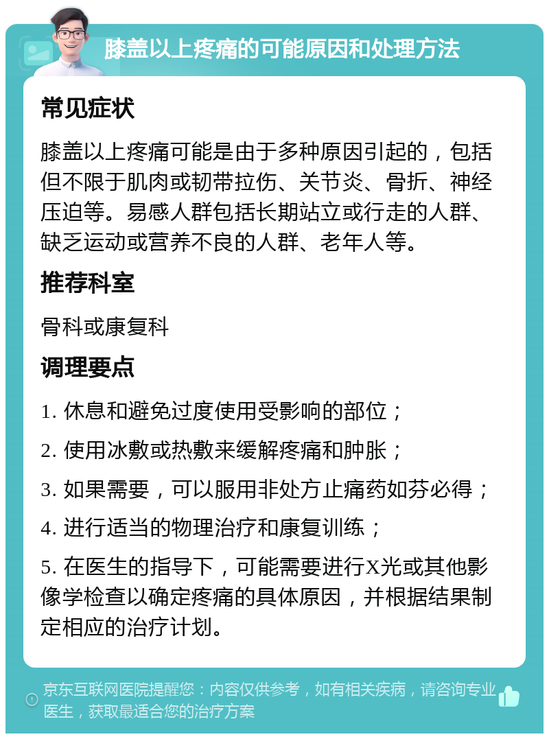 膝盖以上疼痛的可能原因和处理方法 常见症状 膝盖以上疼痛可能是由于多种原因引起的，包括但不限于肌肉或韧带拉伤、关节炎、骨折、神经压迫等。易感人群包括长期站立或行走的人群、缺乏运动或营养不良的人群、老年人等。 推荐科室 骨科或康复科 调理要点 1. 休息和避免过度使用受影响的部位； 2. 使用冰敷或热敷来缓解疼痛和肿胀； 3. 如果需要，可以服用非处方止痛药如芬必得； 4. 进行适当的物理治疗和康复训练； 5. 在医生的指导下，可能需要进行X光或其他影像学检查以确定疼痛的具体原因，并根据结果制定相应的治疗计划。