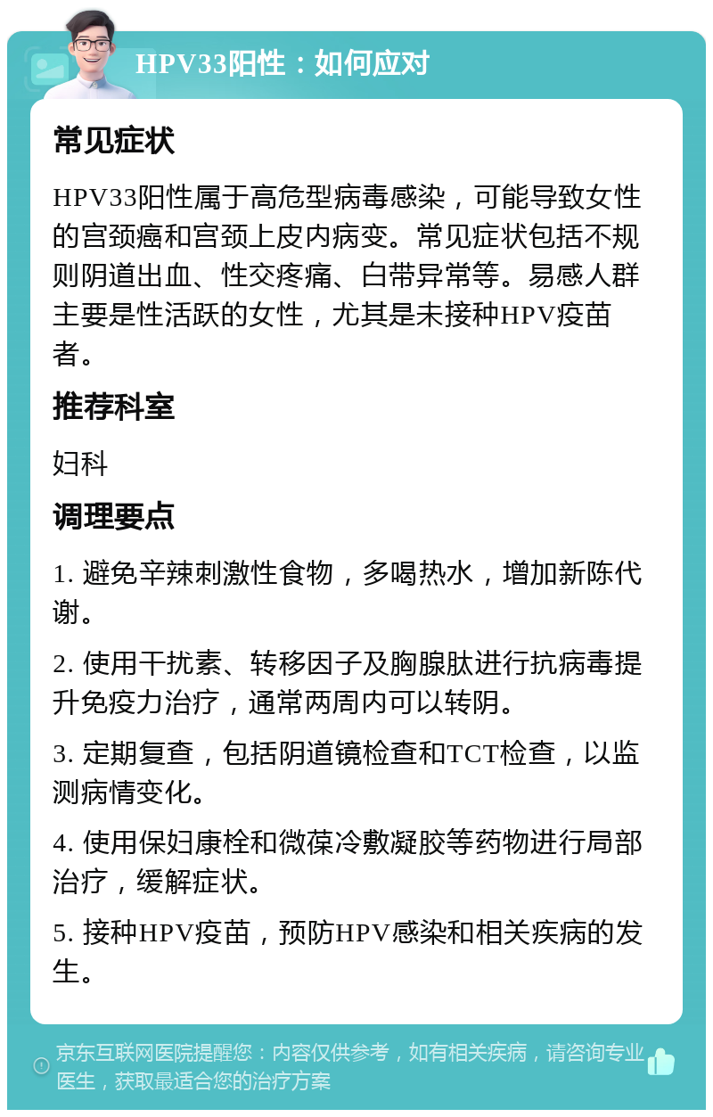 HPV33阳性：如何应对 常见症状 HPV33阳性属于高危型病毒感染，可能导致女性的宫颈癌和宫颈上皮内病变。常见症状包括不规则阴道出血、性交疼痛、白带异常等。易感人群主要是性活跃的女性，尤其是未接种HPV疫苗者。 推荐科室 妇科 调理要点 1. 避免辛辣刺激性食物，多喝热水，增加新陈代谢。 2. 使用干扰素、转移因子及胸腺肽进行抗病毒提升免疫力治疗，通常两周内可以转阴。 3. 定期复查，包括阴道镜检查和TCT检查，以监测病情变化。 4. 使用保妇康栓和微葆冷敷凝胶等药物进行局部治疗，缓解症状。 5. 接种HPV疫苗，预防HPV感染和相关疾病的发生。