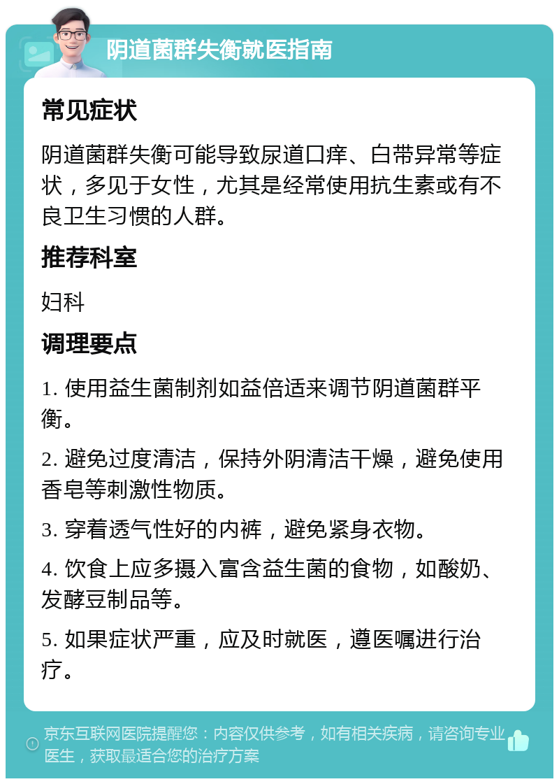 阴道菌群失衡就医指南 常见症状 阴道菌群失衡可能导致尿道口痒、白带异常等症状，多见于女性，尤其是经常使用抗生素或有不良卫生习惯的人群。 推荐科室 妇科 调理要点 1. 使用益生菌制剂如益倍适来调节阴道菌群平衡。 2. 避免过度清洁，保持外阴清洁干燥，避免使用香皂等刺激性物质。 3. 穿着透气性好的内裤，避免紧身衣物。 4. 饮食上应多摄入富含益生菌的食物，如酸奶、发酵豆制品等。 5. 如果症状严重，应及时就医，遵医嘱进行治疗。