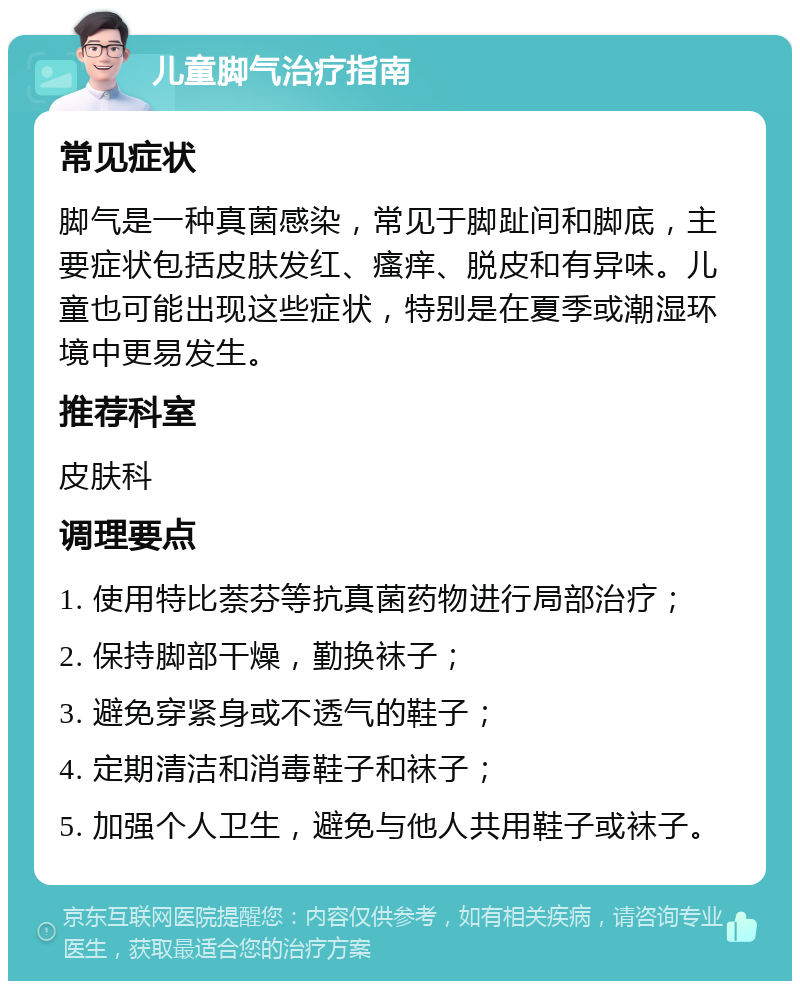 儿童脚气治疗指南 常见症状 脚气是一种真菌感染，常见于脚趾间和脚底，主要症状包括皮肤发红、瘙痒、脱皮和有异味。儿童也可能出现这些症状，特别是在夏季或潮湿环境中更易发生。 推荐科室 皮肤科 调理要点 1. 使用特比萘芬等抗真菌药物进行局部治疗； 2. 保持脚部干燥，勤换袜子； 3. 避免穿紧身或不透气的鞋子； 4. 定期清洁和消毒鞋子和袜子； 5. 加强个人卫生，避免与他人共用鞋子或袜子。