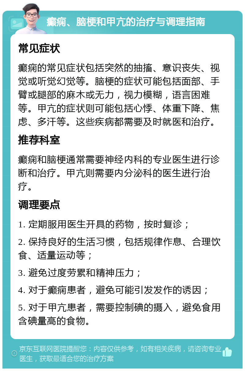 癫痫、脑梗和甲亢的治疗与调理指南 常见症状 癫痫的常见症状包括突然的抽搐、意识丧失、视觉或听觉幻觉等。脑梗的症状可能包括面部、手臂或腿部的麻木或无力，视力模糊，语言困难等。甲亢的症状则可能包括心悸、体重下降、焦虑、多汗等。这些疾病都需要及时就医和治疗。 推荐科室 癫痫和脑梗通常需要神经内科的专业医生进行诊断和治疗。甲亢则需要内分泌科的医生进行治疗。 调理要点 1. 定期服用医生开具的药物，按时复诊； 2. 保持良好的生活习惯，包括规律作息、合理饮食、适量运动等； 3. 避免过度劳累和精神压力； 4. 对于癫痫患者，避免可能引发发作的诱因； 5. 对于甲亢患者，需要控制碘的摄入，避免食用含碘量高的食物。