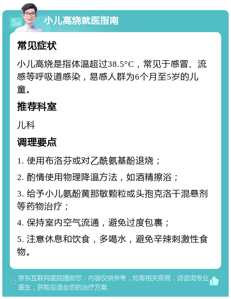 小儿高烧就医指南 常见症状 小儿高烧是指体温超过38.5°C，常见于感冒、流感等呼吸道感染，易感人群为6个月至5岁的儿童。 推荐科室 儿科 调理要点 1. 使用布洛芬或对乙酰氨基酚退烧； 2. 酌情使用物理降温方法，如酒精擦浴； 3. 给予小儿氨酚黄那敏颗粒或头孢克洛干混悬剂等药物治疗； 4. 保持室内空气流通，避免过度包裹； 5. 注意休息和饮食，多喝水，避免辛辣刺激性食物。