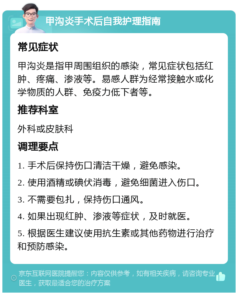 甲沟炎手术后自我护理指南 常见症状 甲沟炎是指甲周围组织的感染，常见症状包括红肿、疼痛、渗液等。易感人群为经常接触水或化学物质的人群、免疫力低下者等。 推荐科室 外科或皮肤科 调理要点 1. 手术后保持伤口清洁干燥，避免感染。 2. 使用酒精或碘伏消毒，避免细菌进入伤口。 3. 不需要包扎，保持伤口通风。 4. 如果出现红肿、渗液等症状，及时就医。 5. 根据医生建议使用抗生素或其他药物进行治疗和预防感染。