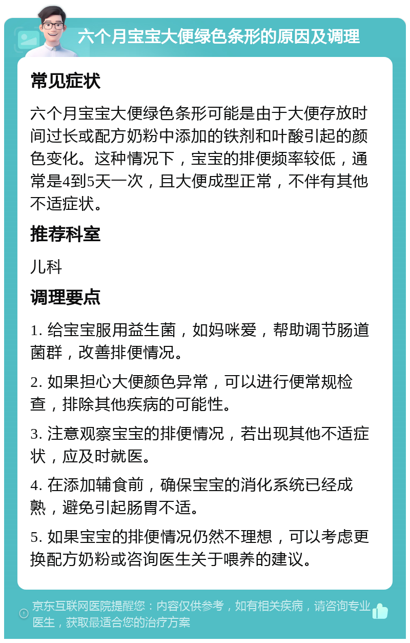 六个月宝宝大便绿色条形的原因及调理 常见症状 六个月宝宝大便绿色条形可能是由于大便存放时间过长或配方奶粉中添加的铁剂和叶酸引起的颜色变化。这种情况下，宝宝的排便频率较低，通常是4到5天一次，且大便成型正常，不伴有其他不适症状。 推荐科室 儿科 调理要点 1. 给宝宝服用益生菌，如妈咪爱，帮助调节肠道菌群，改善排便情况。 2. 如果担心大便颜色异常，可以进行便常规检查，排除其他疾病的可能性。 3. 注意观察宝宝的排便情况，若出现其他不适症状，应及时就医。 4. 在添加辅食前，确保宝宝的消化系统已经成熟，避免引起肠胃不适。 5. 如果宝宝的排便情况仍然不理想，可以考虑更换配方奶粉或咨询医生关于喂养的建议。