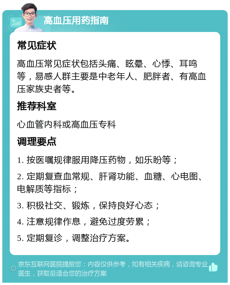 高血压用药指南 常见症状 高血压常见症状包括头痛、眩晕、心悸、耳鸣等，易感人群主要是中老年人、肥胖者、有高血压家族史者等。 推荐科室 心血管内科或高血压专科 调理要点 1. 按医嘱规律服用降压药物，如乐盼等； 2. 定期复查血常规、肝肾功能、血糖、心电图、电解质等指标； 3. 积极社交、锻炼，保持良好心态； 4. 注意规律作息，避免过度劳累； 5. 定期复诊，调整治疗方案。