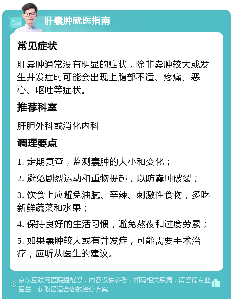 肝囊肿就医指南 常见症状 肝囊肿通常没有明显的症状，除非囊肿较大或发生并发症时可能会出现上腹部不适、疼痛、恶心、呕吐等症状。 推荐科室 肝胆外科或消化内科 调理要点 1. 定期复查，监测囊肿的大小和变化； 2. 避免剧烈运动和重物提起，以防囊肿破裂； 3. 饮食上应避免油腻、辛辣、刺激性食物，多吃新鲜蔬菜和水果； 4. 保持良好的生活习惯，避免熬夜和过度劳累； 5. 如果囊肿较大或有并发症，可能需要手术治疗，应听从医生的建议。