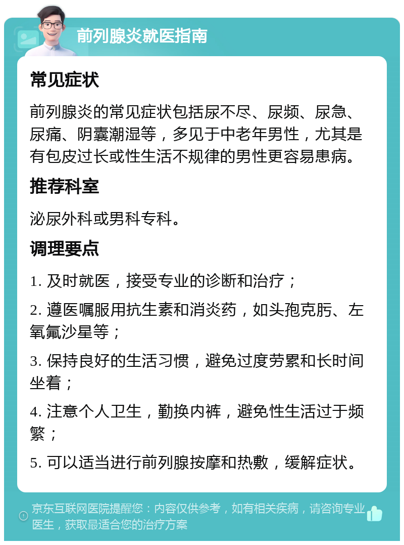 前列腺炎就医指南 常见症状 前列腺炎的常见症状包括尿不尽、尿频、尿急、尿痛、阴囊潮湿等，多见于中老年男性，尤其是有包皮过长或性生活不规律的男性更容易患病。 推荐科室 泌尿外科或男科专科。 调理要点 1. 及时就医，接受专业的诊断和治疗； 2. 遵医嘱服用抗生素和消炎药，如头孢克肟、左氧氟沙星等； 3. 保持良好的生活习惯，避免过度劳累和长时间坐着； 4. 注意个人卫生，勤换内裤，避免性生活过于频繁； 5. 可以适当进行前列腺按摩和热敷，缓解症状。