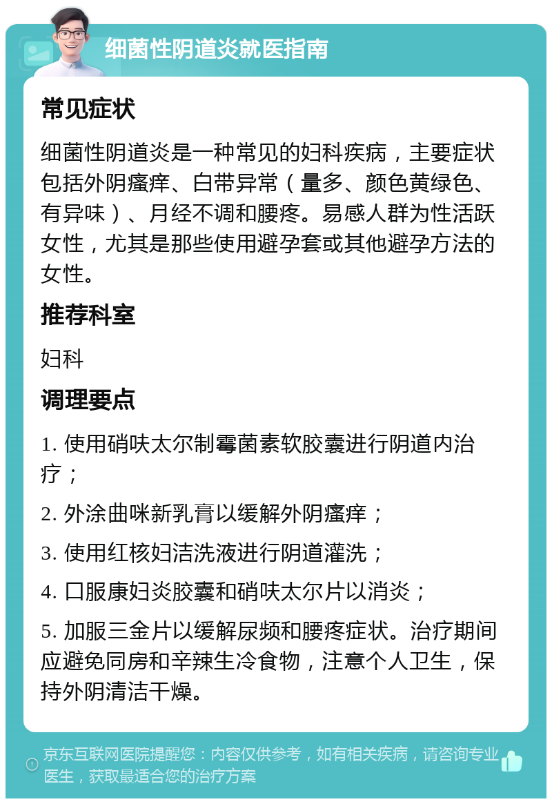 细菌性阴道炎就医指南 常见症状 细菌性阴道炎是一种常见的妇科疾病，主要症状包括外阴瘙痒、白带异常（量多、颜色黄绿色、有异味）、月经不调和腰疼。易感人群为性活跃女性，尤其是那些使用避孕套或其他避孕方法的女性。 推荐科室 妇科 调理要点 1. 使用硝呋太尔制霉菌素软胶囊进行阴道内治疗； 2. 外涂曲咪新乳膏以缓解外阴瘙痒； 3. 使用红核妇洁洗液进行阴道灌洗； 4. 口服康妇炎胶囊和硝呋太尔片以消炎； 5. 加服三金片以缓解尿频和腰疼症状。治疗期间应避免同房和辛辣生冷食物，注意个人卫生，保持外阴清洁干燥。