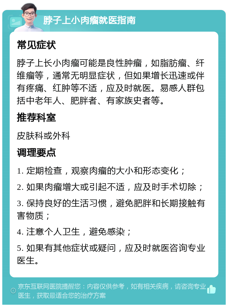 脖子上小肉瘤就医指南 常见症状 脖子上长小肉瘤可能是良性肿瘤，如脂肪瘤、纤维瘤等，通常无明显症状，但如果增长迅速或伴有疼痛、红肿等不适，应及时就医。易感人群包括中老年人、肥胖者、有家族史者等。 推荐科室 皮肤科或外科 调理要点 1. 定期检查，观察肉瘤的大小和形态变化； 2. 如果肉瘤增大或引起不适，应及时手术切除； 3. 保持良好的生活习惯，避免肥胖和长期接触有害物质； 4. 注意个人卫生，避免感染； 5. 如果有其他症状或疑问，应及时就医咨询专业医生。