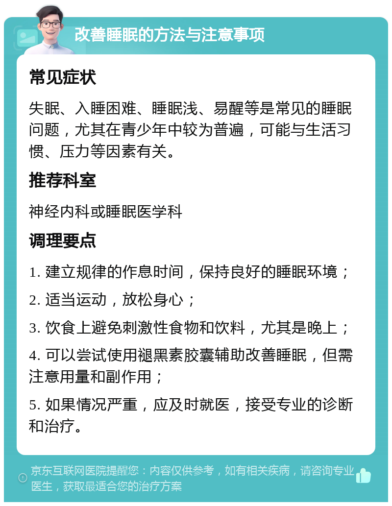 改善睡眠的方法与注意事项 常见症状 失眠、入睡困难、睡眠浅、易醒等是常见的睡眠问题，尤其在青少年中较为普遍，可能与生活习惯、压力等因素有关。 推荐科室 神经内科或睡眠医学科 调理要点 1. 建立规律的作息时间，保持良好的睡眠环境； 2. 适当运动，放松身心； 3. 饮食上避免刺激性食物和饮料，尤其是晚上； 4. 可以尝试使用褪黑素胶囊辅助改善睡眠，但需注意用量和副作用； 5. 如果情况严重，应及时就医，接受专业的诊断和治疗。