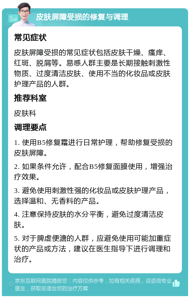 皮肤屏障受损的修复与调理 常见症状 皮肤屏障受损的常见症状包括皮肤干燥、瘙痒、红斑、脱屑等。易感人群主要是长期接触刺激性物质、过度清洁皮肤、使用不当的化妆品或皮肤护理产品的人群。 推荐科室 皮肤科 调理要点 1. 使用B5修复霜进行日常护理，帮助修复受损的皮肤屏障。 2. 如果条件允许，配合B5修复面膜使用，增强治疗效果。 3. 避免使用刺激性强的化妆品或皮肤护理产品，选择温和、无香料的产品。 4. 注意保持皮肤的水分平衡，避免过度清洁皮肤。 5. 对于脾虚便溏的人群，应避免使用可能加重症状的产品或方法，建议在医生指导下进行调理和治疗。