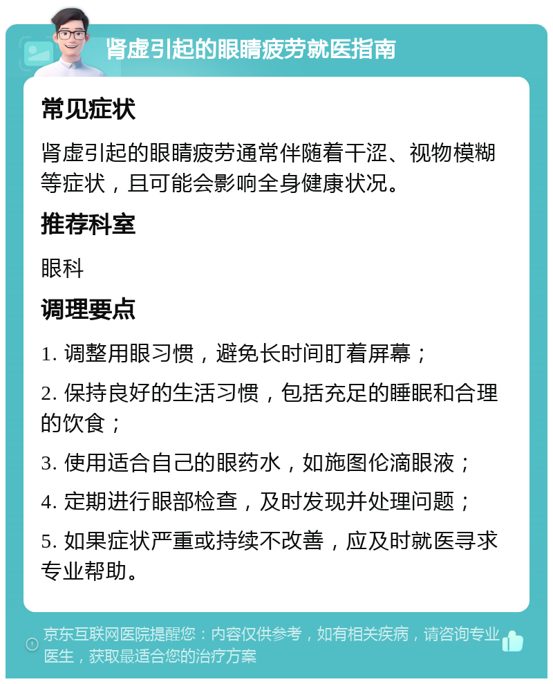 肾虚引起的眼睛疲劳就医指南 常见症状 肾虚引起的眼睛疲劳通常伴随着干涩、视物模糊等症状，且可能会影响全身健康状况。 推荐科室 眼科 调理要点 1. 调整用眼习惯，避免长时间盯着屏幕； 2. 保持良好的生活习惯，包括充足的睡眠和合理的饮食； 3. 使用适合自己的眼药水，如施图伦滴眼液； 4. 定期进行眼部检查，及时发现并处理问题； 5. 如果症状严重或持续不改善，应及时就医寻求专业帮助。