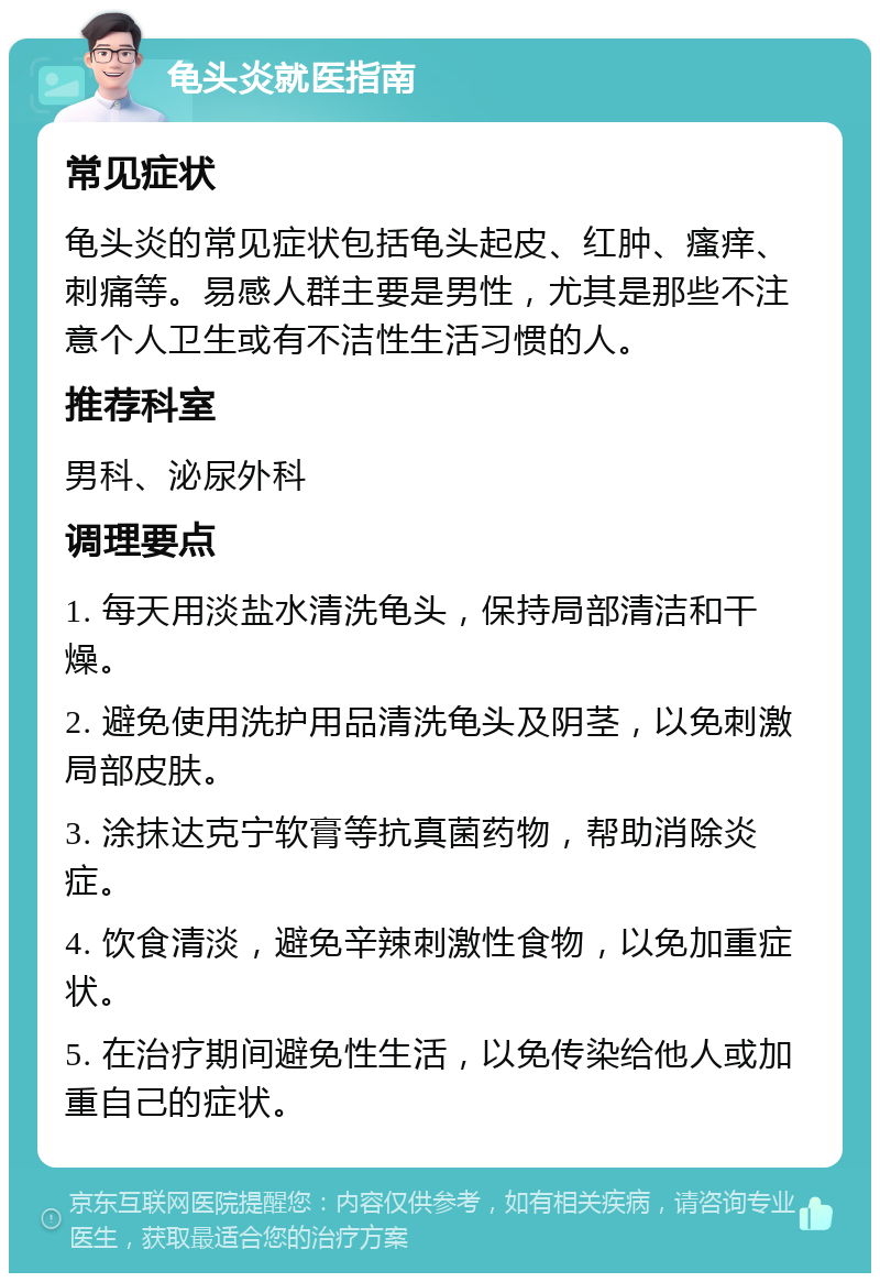 龟头炎就医指南 常见症状 龟头炎的常见症状包括龟头起皮、红肿、瘙痒、刺痛等。易感人群主要是男性，尤其是那些不注意个人卫生或有不洁性生活习惯的人。 推荐科室 男科、泌尿外科 调理要点 1. 每天用淡盐水清洗龟头，保持局部清洁和干燥。 2. 避免使用洗护用品清洗龟头及阴茎，以免刺激局部皮肤。 3. 涂抹达克宁软膏等抗真菌药物，帮助消除炎症。 4. 饮食清淡，避免辛辣刺激性食物，以免加重症状。 5. 在治疗期间避免性生活，以免传染给他人或加重自己的症状。