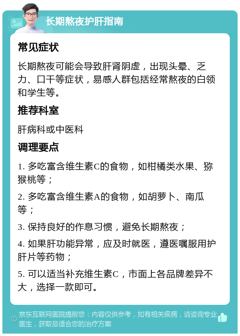 长期熬夜护肝指南 常见症状 长期熬夜可能会导致肝肾阴虚，出现头晕、乏力、口干等症状，易感人群包括经常熬夜的白领和学生等。 推荐科室 肝病科或中医科 调理要点 1. 多吃富含维生素C的食物，如柑橘类水果、猕猴桃等； 2. 多吃富含维生素A的食物，如胡萝卜、南瓜等； 3. 保持良好的作息习惯，避免长期熬夜； 4. 如果肝功能异常，应及时就医，遵医嘱服用护肝片等药物； 5. 可以适当补充维生素C，市面上各品牌差异不大，选择一款即可。