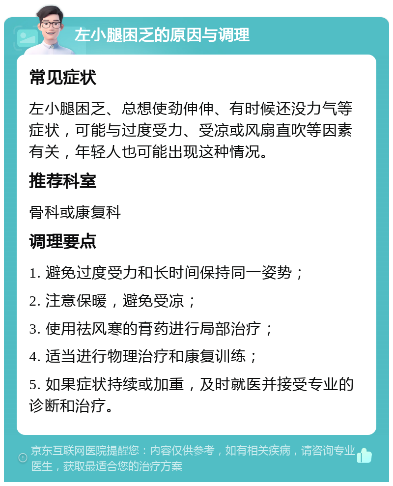 左小腿困乏的原因与调理 常见症状 左小腿困乏、总想使劲伸伸、有时候还没力气等症状，可能与过度受力、受凉或风扇直吹等因素有关，年轻人也可能出现这种情况。 推荐科室 骨科或康复科 调理要点 1. 避免过度受力和长时间保持同一姿势； 2. 注意保暖，避免受凉； 3. 使用祛风寒的膏药进行局部治疗； 4. 适当进行物理治疗和康复训练； 5. 如果症状持续或加重，及时就医并接受专业的诊断和治疗。