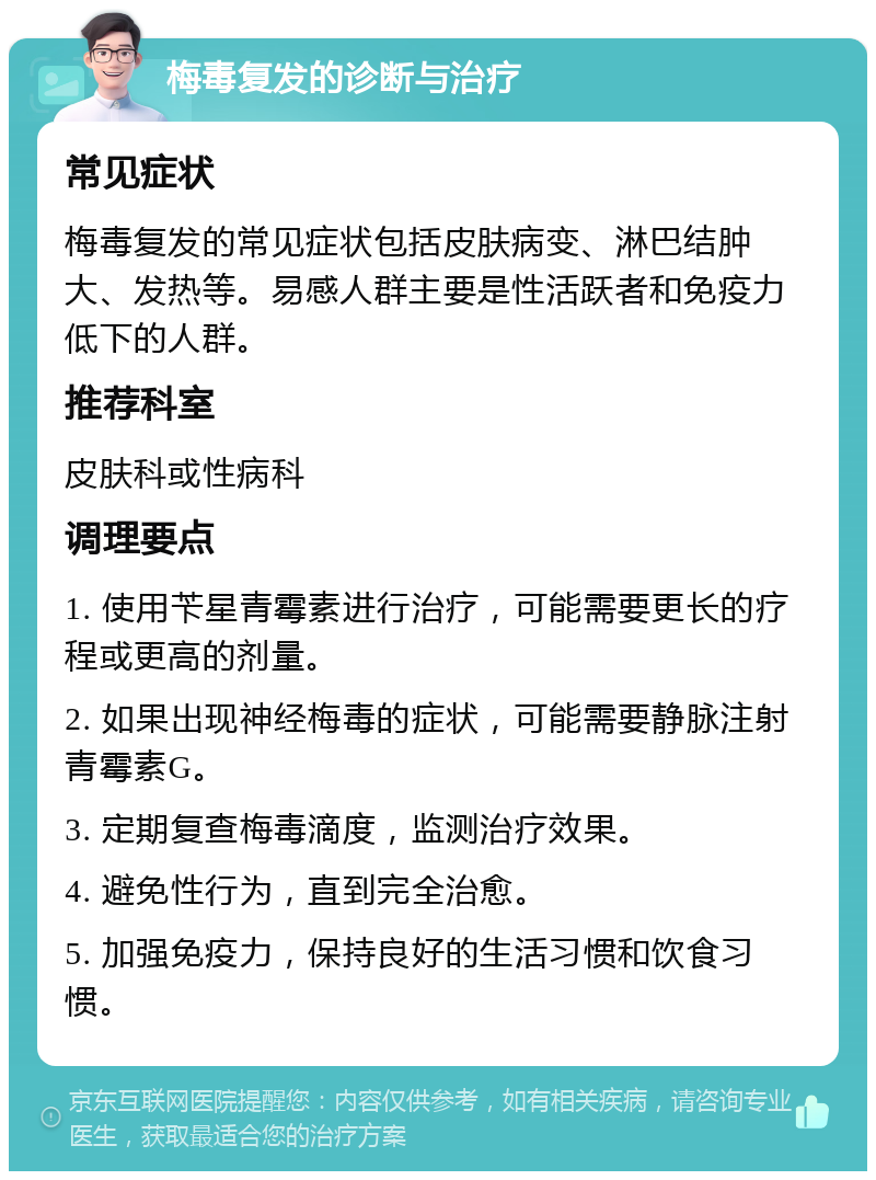 梅毒复发的诊断与治疗 常见症状 梅毒复发的常见症状包括皮肤病变、淋巴结肿大、发热等。易感人群主要是性活跃者和免疫力低下的人群。 推荐科室 皮肤科或性病科 调理要点 1. 使用苄星青霉素进行治疗，可能需要更长的疗程或更高的剂量。 2. 如果出现神经梅毒的症状，可能需要静脉注射青霉素G。 3. 定期复查梅毒滴度，监测治疗效果。 4. 避免性行为，直到完全治愈。 5. 加强免疫力，保持良好的生活习惯和饮食习惯。