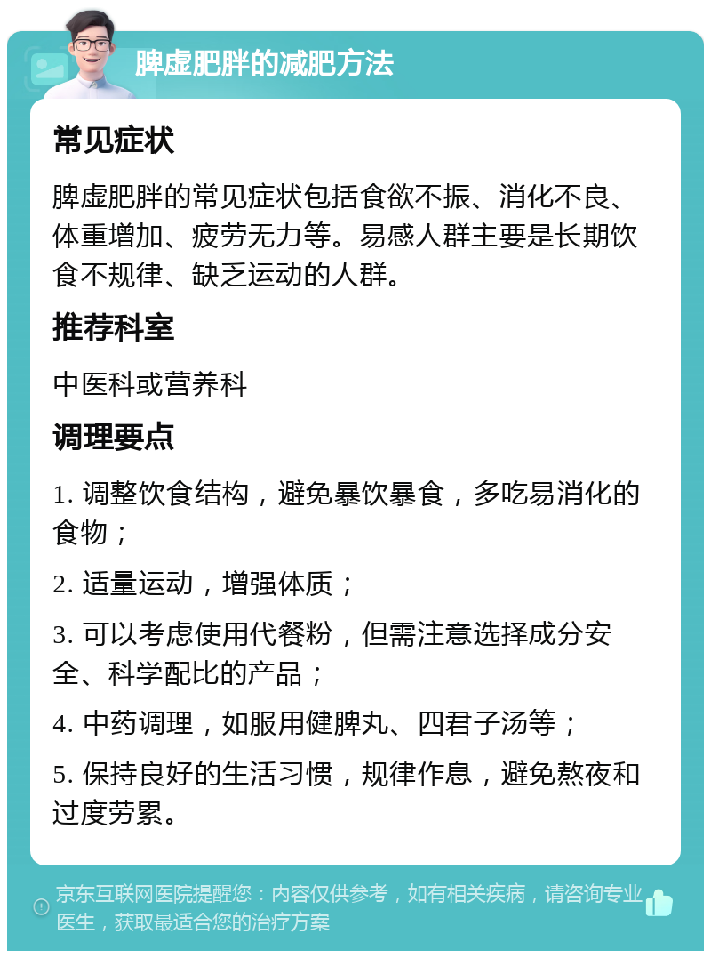 脾虚肥胖的减肥方法 常见症状 脾虚肥胖的常见症状包括食欲不振、消化不良、体重增加、疲劳无力等。易感人群主要是长期饮食不规律、缺乏运动的人群。 推荐科室 中医科或营养科 调理要点 1. 调整饮食结构，避免暴饮暴食，多吃易消化的食物； 2. 适量运动，增强体质； 3. 可以考虑使用代餐粉，但需注意选择成分安全、科学配比的产品； 4. 中药调理，如服用健脾丸、四君子汤等； 5. 保持良好的生活习惯，规律作息，避免熬夜和过度劳累。