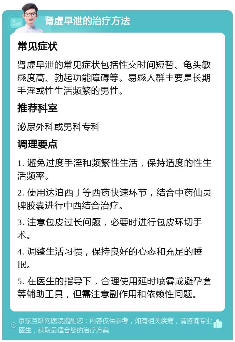 肾虚早泄的治疗方法 常见症状 肾虚早泄的常见症状包括性交时间短暂、龟头敏感度高、勃起功能障碍等。易感人群主要是长期手淫或性生活频繁的男性。 推荐科室 泌尿外科或男科专科 调理要点 1. 避免过度手淫和频繁性生活，保持适度的性生活频率。 2. 使用达泊西丁等西药快速环节，结合中药仙灵脾胶囊进行中西结合治疗。 3. 注意包皮过长问题，必要时进行包皮环切手术。 4. 调整生活习惯，保持良好的心态和充足的睡眠。 5. 在医生的指导下，合理使用延时喷雾或避孕套等辅助工具，但需注意副作用和依赖性问题。