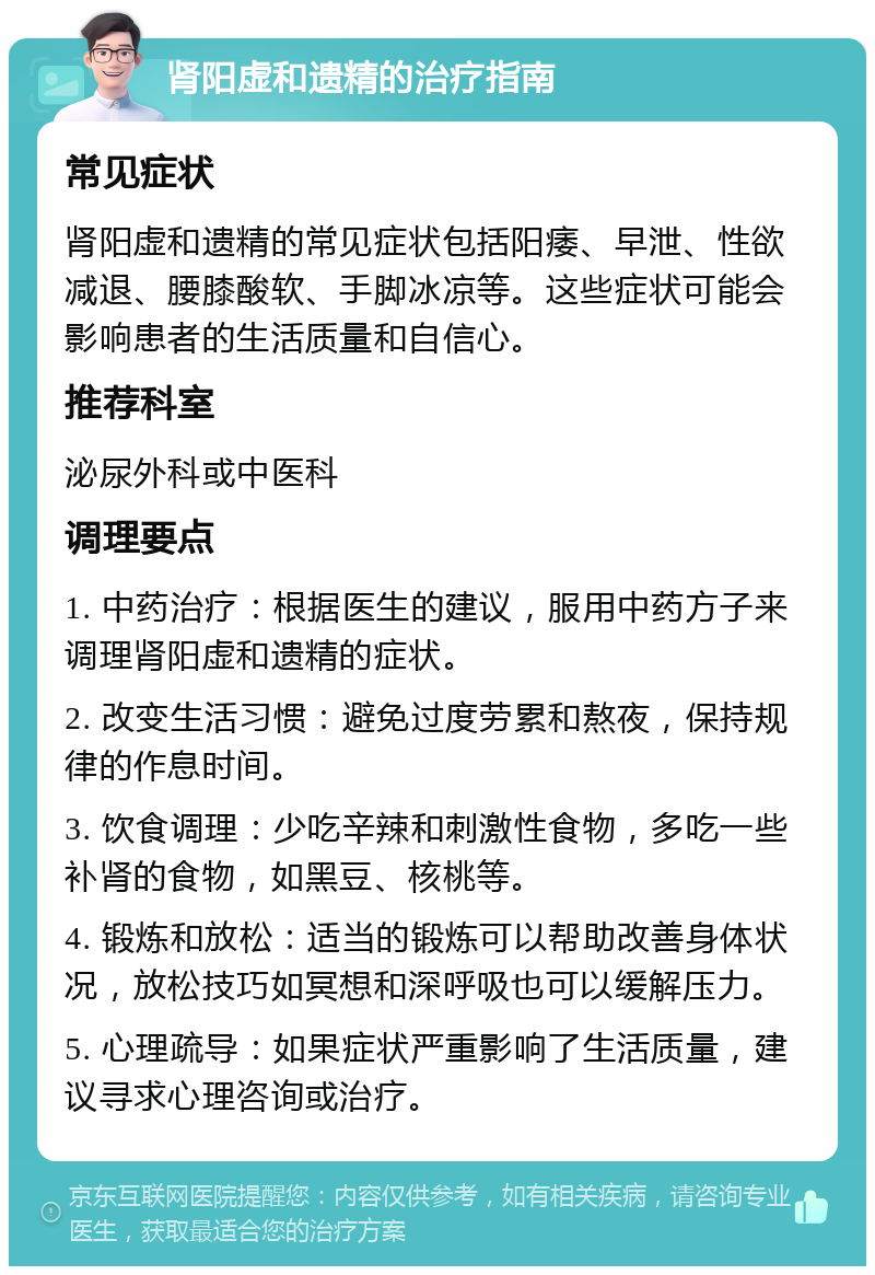 肾阳虚和遗精的治疗指南 常见症状 肾阳虚和遗精的常见症状包括阳痿、早泄、性欲减退、腰膝酸软、手脚冰凉等。这些症状可能会影响患者的生活质量和自信心。 推荐科室 泌尿外科或中医科 调理要点 1. 中药治疗：根据医生的建议，服用中药方子来调理肾阳虚和遗精的症状。 2. 改变生活习惯：避免过度劳累和熬夜，保持规律的作息时间。 3. 饮食调理：少吃辛辣和刺激性食物，多吃一些补肾的食物，如黑豆、核桃等。 4. 锻炼和放松：适当的锻炼可以帮助改善身体状况，放松技巧如冥想和深呼吸也可以缓解压力。 5. 心理疏导：如果症状严重影响了生活质量，建议寻求心理咨询或治疗。