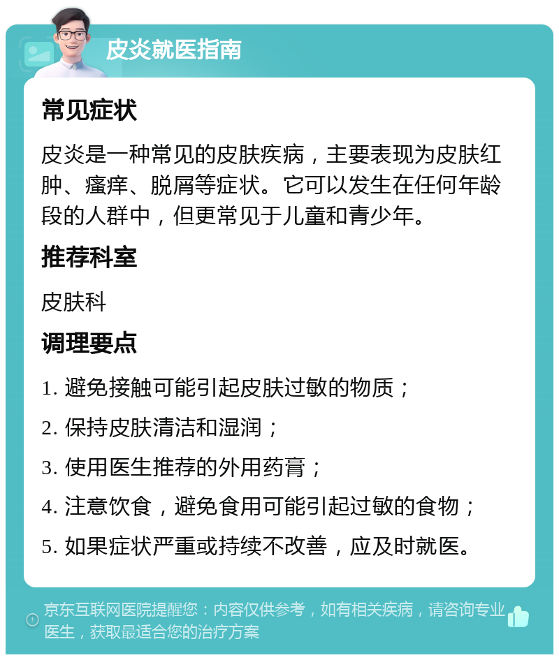 皮炎就医指南 常见症状 皮炎是一种常见的皮肤疾病，主要表现为皮肤红肿、瘙痒、脱屑等症状。它可以发生在任何年龄段的人群中，但更常见于儿童和青少年。 推荐科室 皮肤科 调理要点 1. 避免接触可能引起皮肤过敏的物质； 2. 保持皮肤清洁和湿润； 3. 使用医生推荐的外用药膏； 4. 注意饮食，避免食用可能引起过敏的食物； 5. 如果症状严重或持续不改善，应及时就医。