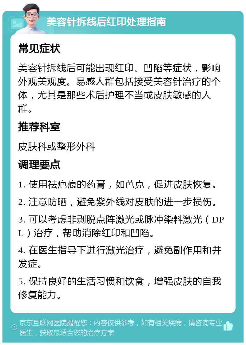 美容针拆线后红印处理指南 常见症状 美容针拆线后可能出现红印、凹陷等症状，影响外观美观度。易感人群包括接受美容针治疗的个体，尤其是那些术后护理不当或皮肤敏感的人群。 推荐科室 皮肤科或整形外科 调理要点 1. 使用祛疤痕的药膏，如芭克，促进皮肤恢复。 2. 注意防晒，避免紫外线对皮肤的进一步损伤。 3. 可以考虑非剥脱点阵激光或脉冲染料激光（DPL）治疗，帮助消除红印和凹陷。 4. 在医生指导下进行激光治疗，避免副作用和并发症。 5. 保持良好的生活习惯和饮食，增强皮肤的自我修复能力。