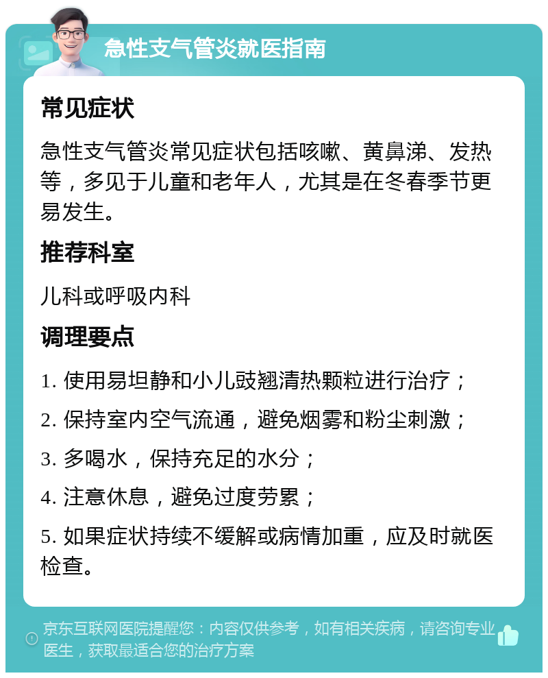 急性支气管炎就医指南 常见症状 急性支气管炎常见症状包括咳嗽、黄鼻涕、发热等，多见于儿童和老年人，尤其是在冬春季节更易发生。 推荐科室 儿科或呼吸内科 调理要点 1. 使用易坦静和小儿豉翘清热颗粒进行治疗； 2. 保持室内空气流通，避免烟雾和粉尘刺激； 3. 多喝水，保持充足的水分； 4. 注意休息，避免过度劳累； 5. 如果症状持续不缓解或病情加重，应及时就医检查。