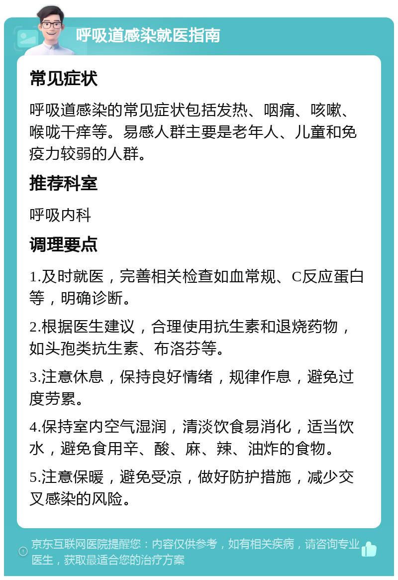 呼吸道感染就医指南 常见症状 呼吸道感染的常见症状包括发热、咽痛、咳嗽、喉咙干痒等。易感人群主要是老年人、儿童和免疫力较弱的人群。 推荐科室 呼吸内科 调理要点 1.及时就医，完善相关检查如血常规、C反应蛋白等，明确诊断。 2.根据医生建议，合理使用抗生素和退烧药物，如头孢类抗生素、布洛芬等。 3.注意休息，保持良好情绪，规律作息，避免过度劳累。 4.保持室内空气湿润，清淡饮食易消化，适当饮水，避免食用辛、酸、麻、辣、油炸的食物。 5.注意保暖，避免受凉，做好防护措施，减少交叉感染的风险。