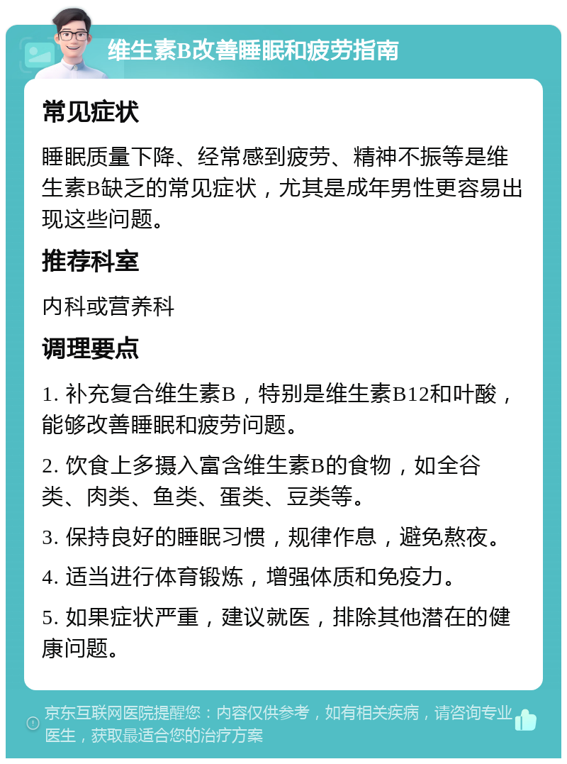 维生素B改善睡眠和疲劳指南 常见症状 睡眠质量下降、经常感到疲劳、精神不振等是维生素B缺乏的常见症状，尤其是成年男性更容易出现这些问题。 推荐科室 内科或营养科 调理要点 1. 补充复合维生素B，特别是维生素B12和叶酸，能够改善睡眠和疲劳问题。 2. 饮食上多摄入富含维生素B的食物，如全谷类、肉类、鱼类、蛋类、豆类等。 3. 保持良好的睡眠习惯，规律作息，避免熬夜。 4. 适当进行体育锻炼，增强体质和免疫力。 5. 如果症状严重，建议就医，排除其他潜在的健康问题。