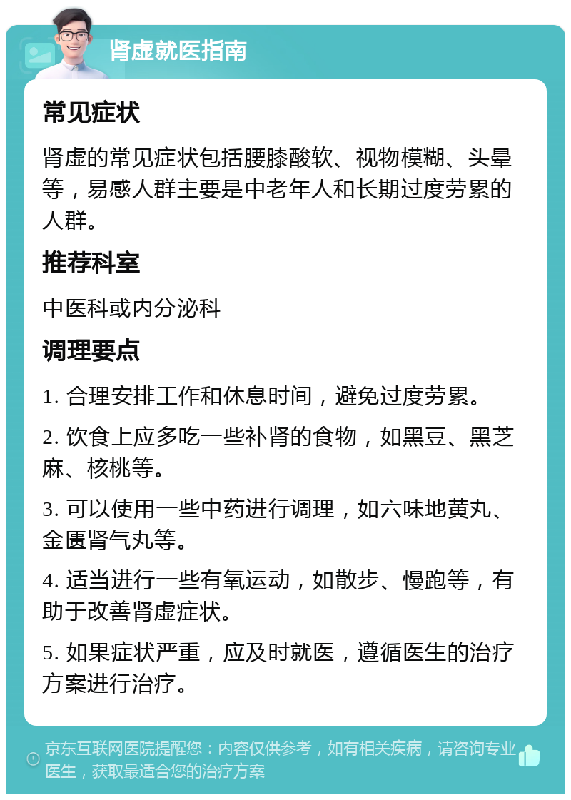 肾虚就医指南 常见症状 肾虚的常见症状包括腰膝酸软、视物模糊、头晕等，易感人群主要是中老年人和长期过度劳累的人群。 推荐科室 中医科或内分泌科 调理要点 1. 合理安排工作和休息时间，避免过度劳累。 2. 饮食上应多吃一些补肾的食物，如黑豆、黑芝麻、核桃等。 3. 可以使用一些中药进行调理，如六味地黄丸、金匮肾气丸等。 4. 适当进行一些有氧运动，如散步、慢跑等，有助于改善肾虚症状。 5. 如果症状严重，应及时就医，遵循医生的治疗方案进行治疗。