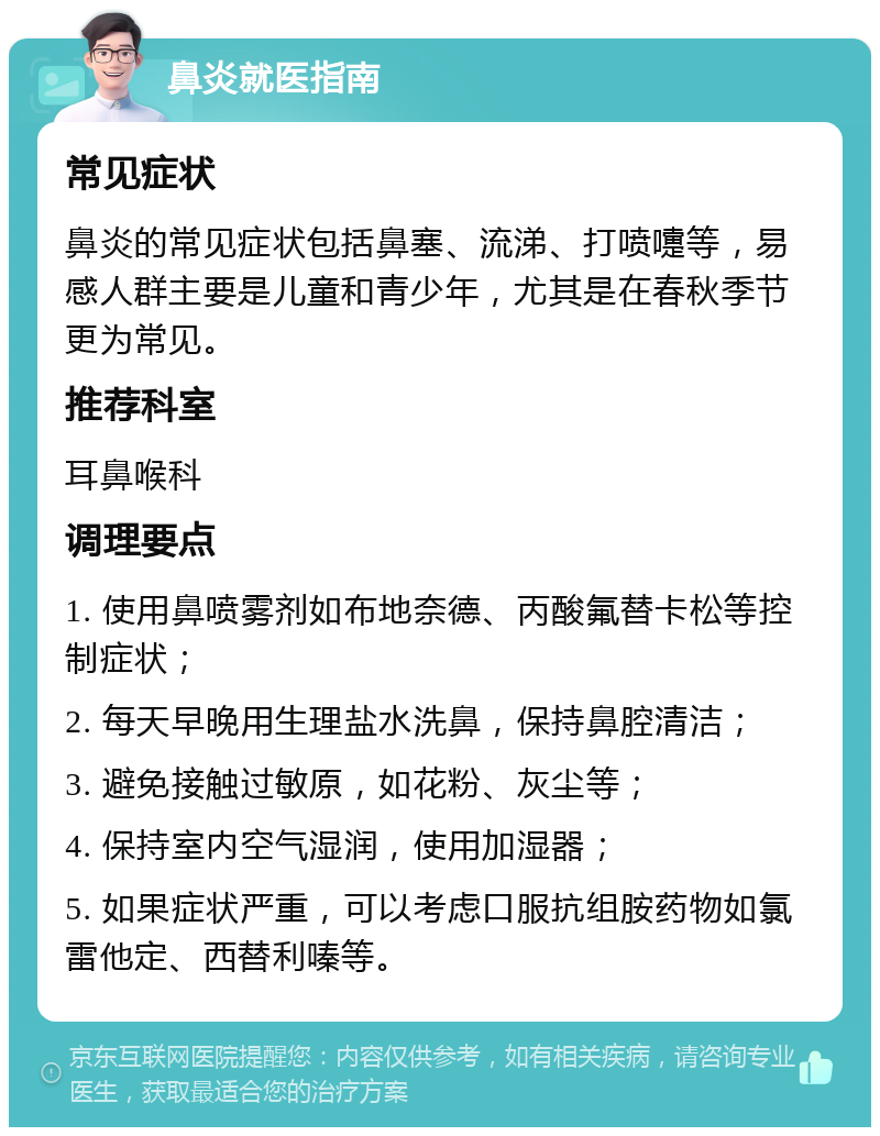 鼻炎就医指南 常见症状 鼻炎的常见症状包括鼻塞、流涕、打喷嚏等，易感人群主要是儿童和青少年，尤其是在春秋季节更为常见。 推荐科室 耳鼻喉科 调理要点 1. 使用鼻喷雾剂如布地奈德、丙酸氟替卡松等控制症状； 2. 每天早晚用生理盐水洗鼻，保持鼻腔清洁； 3. 避免接触过敏原，如花粉、灰尘等； 4. 保持室内空气湿润，使用加湿器； 5. 如果症状严重，可以考虑口服抗组胺药物如氯雷他定、西替利嗪等。