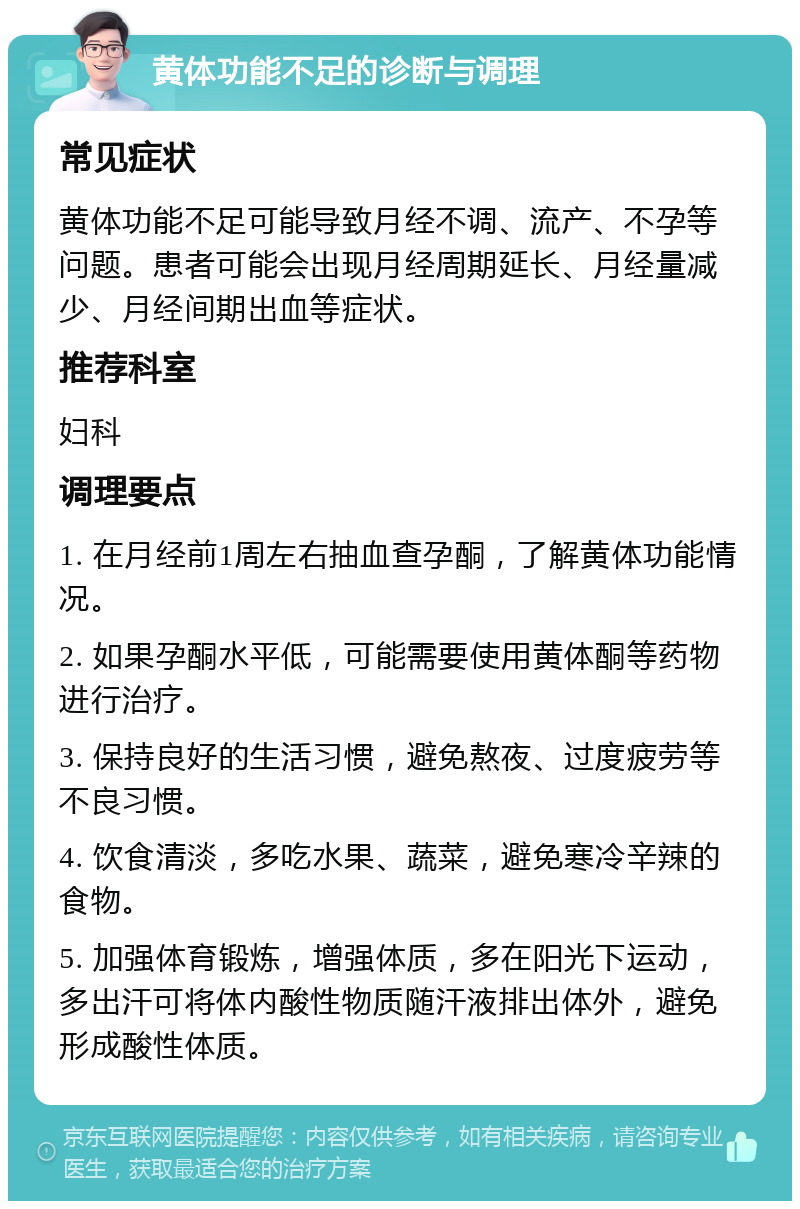 黄体功能不足的诊断与调理 常见症状 黄体功能不足可能导致月经不调、流产、不孕等问题。患者可能会出现月经周期延长、月经量减少、月经间期出血等症状。 推荐科室 妇科 调理要点 1. 在月经前1周左右抽血查孕酮，了解黄体功能情况。 2. 如果孕酮水平低，可能需要使用黄体酮等药物进行治疗。 3. 保持良好的生活习惯，避免熬夜、过度疲劳等不良习惯。 4. 饮食清淡，多吃水果、蔬菜，避免寒冷辛辣的食物。 5. 加强体育锻炼，增强体质，多在阳光下运动，多出汗可将体内酸性物质随汗液排出体外，避免形成酸性体质。