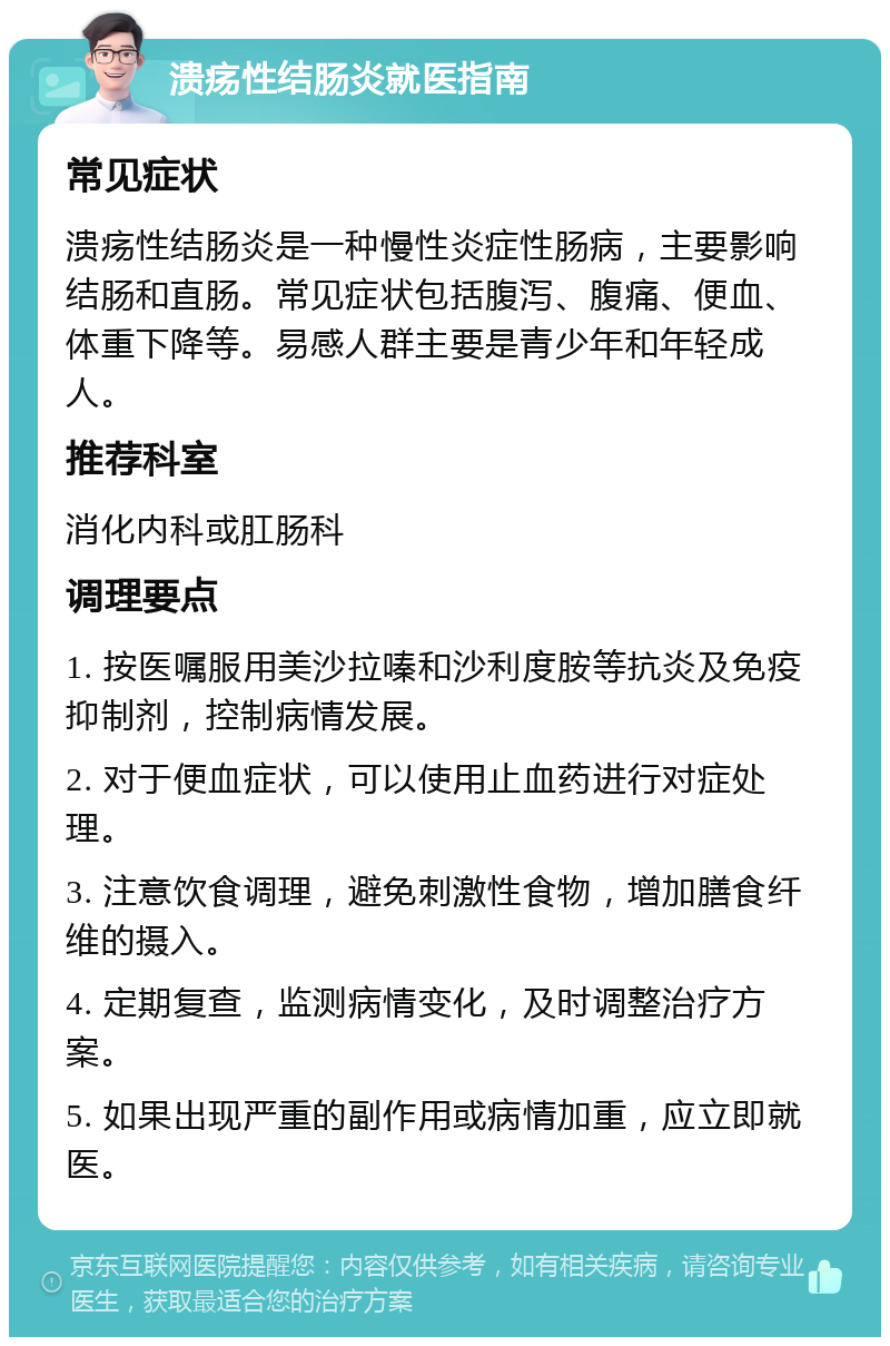 溃疡性结肠炎就医指南 常见症状 溃疡性结肠炎是一种慢性炎症性肠病，主要影响结肠和直肠。常见症状包括腹泻、腹痛、便血、体重下降等。易感人群主要是青少年和年轻成人。 推荐科室 消化内科或肛肠科 调理要点 1. 按医嘱服用美沙拉嗪和沙利度胺等抗炎及免疫抑制剂，控制病情发展。 2. 对于便血症状，可以使用止血药进行对症处理。 3. 注意饮食调理，避免刺激性食物，增加膳食纤维的摄入。 4. 定期复查，监测病情变化，及时调整治疗方案。 5. 如果出现严重的副作用或病情加重，应立即就医。