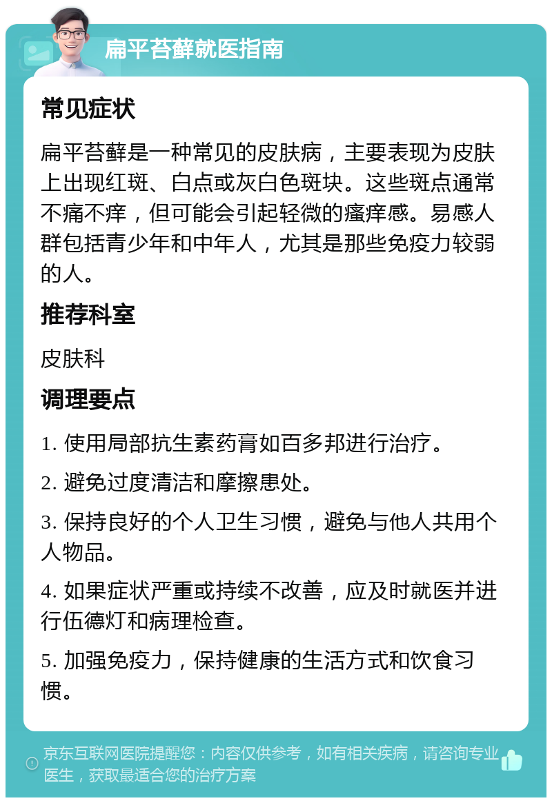 扁平苔藓就医指南 常见症状 扁平苔藓是一种常见的皮肤病，主要表现为皮肤上出现红斑、白点或灰白色斑块。这些斑点通常不痛不痒，但可能会引起轻微的瘙痒感。易感人群包括青少年和中年人，尤其是那些免疫力较弱的人。 推荐科室 皮肤科 调理要点 1. 使用局部抗生素药膏如百多邦进行治疗。 2. 避免过度清洁和摩擦患处。 3. 保持良好的个人卫生习惯，避免与他人共用个人物品。 4. 如果症状严重或持续不改善，应及时就医并进行伍德灯和病理检查。 5. 加强免疫力，保持健康的生活方式和饮食习惯。