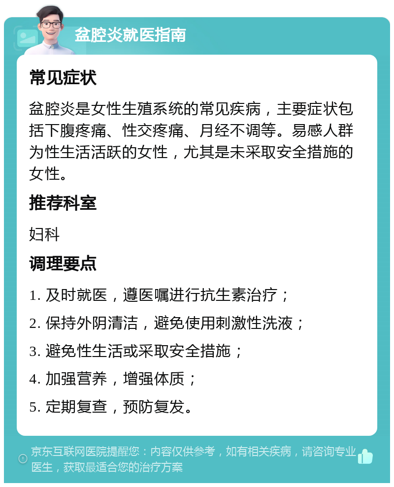 盆腔炎就医指南 常见症状 盆腔炎是女性生殖系统的常见疾病，主要症状包括下腹疼痛、性交疼痛、月经不调等。易感人群为性生活活跃的女性，尤其是未采取安全措施的女性。 推荐科室 妇科 调理要点 1. 及时就医，遵医嘱进行抗生素治疗； 2. 保持外阴清洁，避免使用刺激性洗液； 3. 避免性生活或采取安全措施； 4. 加强营养，增强体质； 5. 定期复查，预防复发。