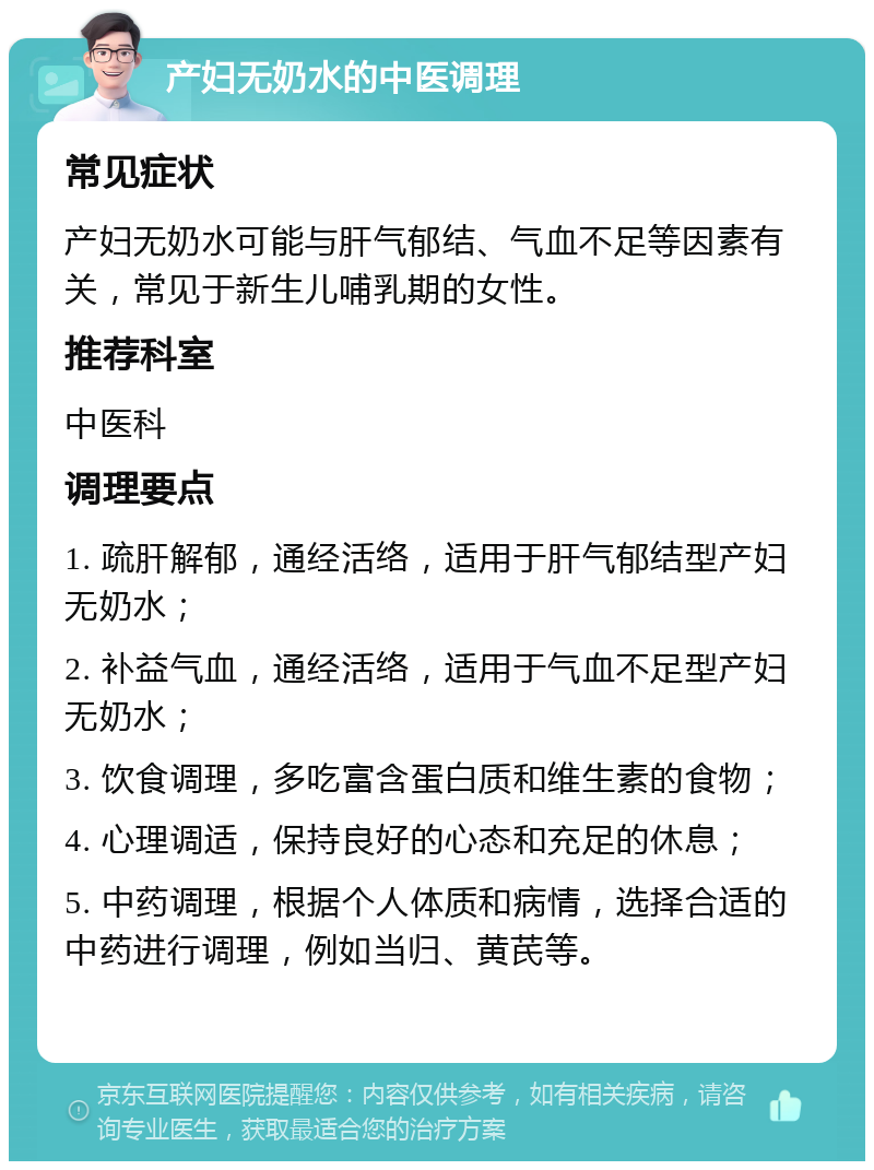 产妇无奶水的中医调理 常见症状 产妇无奶水可能与肝气郁结、气血不足等因素有关，常见于新生儿哺乳期的女性。 推荐科室 中医科 调理要点 1. 疏肝解郁，通经活络，适用于肝气郁结型产妇无奶水； 2. 补益气血，通经活络，适用于气血不足型产妇无奶水； 3. 饮食调理，多吃富含蛋白质和维生素的食物； 4. 心理调适，保持良好的心态和充足的休息； 5. 中药调理，根据个人体质和病情，选择合适的中药进行调理，例如当归、黄芪等。