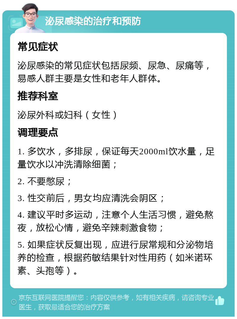 泌尿感染的治疗和预防 常见症状 泌尿感染的常见症状包括尿频、尿急、尿痛等，易感人群主要是女性和老年人群体。 推荐科室 泌尿外科或妇科（女性） 调理要点 1. 多饮水，多排尿，保证每天2000ml饮水量，足量饮水以冲洗清除细菌； 2. 不要憋尿； 3. 性交前后，男女均应清洗会阴区； 4. 建议平时多运动，注意个人生活习惯，避免熬夜，放松心情，避免辛辣刺激食物； 5. 如果症状反复出现，应进行尿常规和分泌物培养的检查，根据药敏结果针对性用药（如米诺环素、头孢等）。