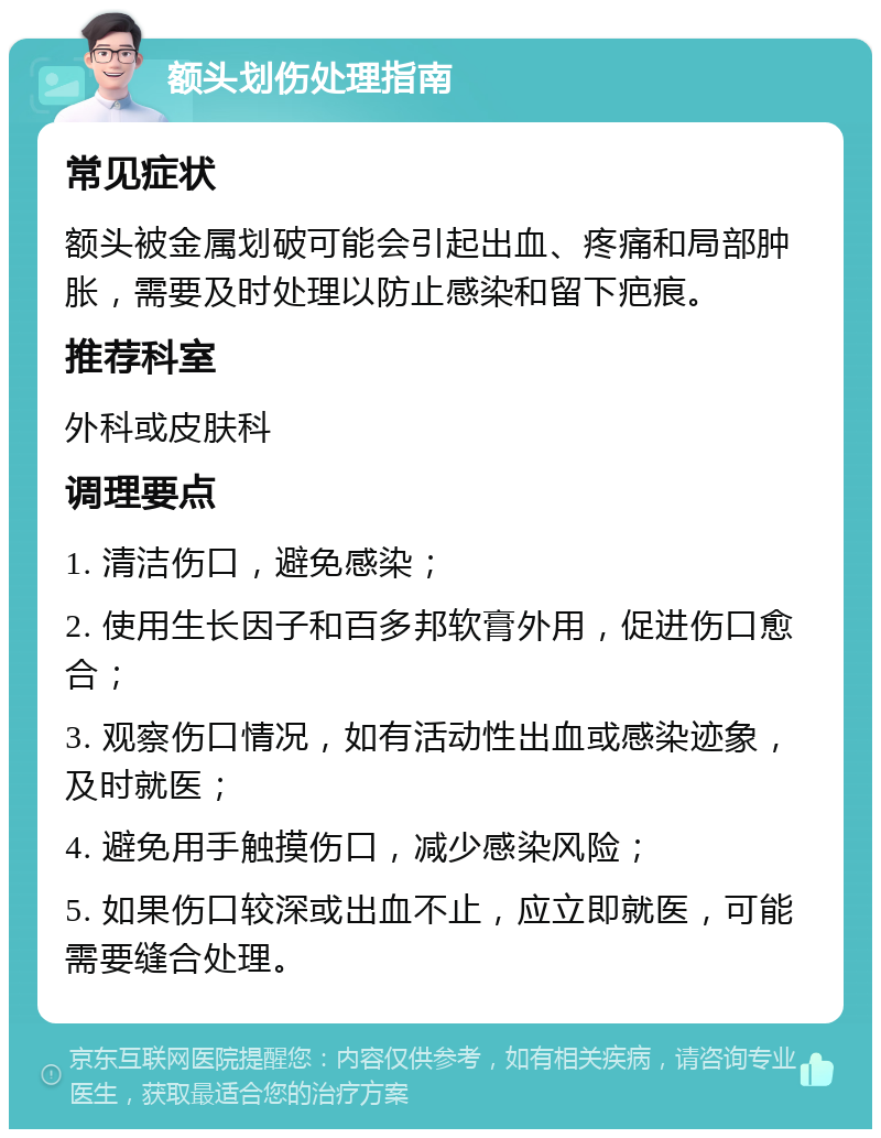 额头划伤处理指南 常见症状 额头被金属划破可能会引起出血、疼痛和局部肿胀，需要及时处理以防止感染和留下疤痕。 推荐科室 外科或皮肤科 调理要点 1. 清洁伤口，避免感染； 2. 使用生长因子和百多邦软膏外用，促进伤口愈合； 3. 观察伤口情况，如有活动性出血或感染迹象，及时就医； 4. 避免用手触摸伤口，减少感染风险； 5. 如果伤口较深或出血不止，应立即就医，可能需要缝合处理。