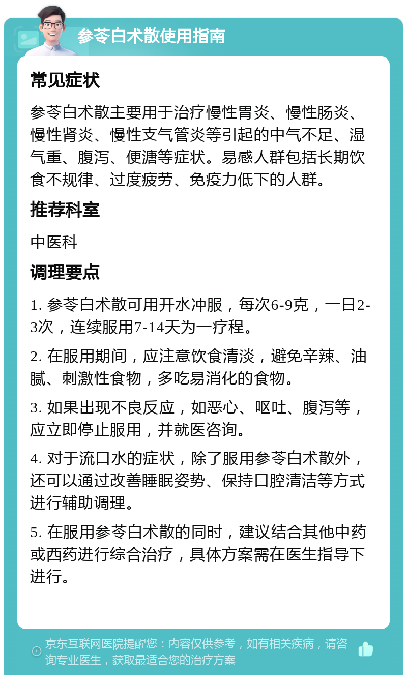 参苓白术散使用指南 常见症状 参苓白术散主要用于治疗慢性胃炎、慢性肠炎、慢性肾炎、慢性支气管炎等引起的中气不足、湿气重、腹泻、便溏等症状。易感人群包括长期饮食不规律、过度疲劳、免疫力低下的人群。 推荐科室 中医科 调理要点 1. 参苓白术散可用开水冲服，每次6-9克，一日2-3次，连续服用7-14天为一疗程。 2. 在服用期间，应注意饮食清淡，避免辛辣、油腻、刺激性食物，多吃易消化的食物。 3. 如果出现不良反应，如恶心、呕吐、腹泻等，应立即停止服用，并就医咨询。 4. 对于流口水的症状，除了服用参苓白术散外，还可以通过改善睡眠姿势、保持口腔清洁等方式进行辅助调理。 5. 在服用参苓白术散的同时，建议结合其他中药或西药进行综合治疗，具体方案需在医生指导下进行。