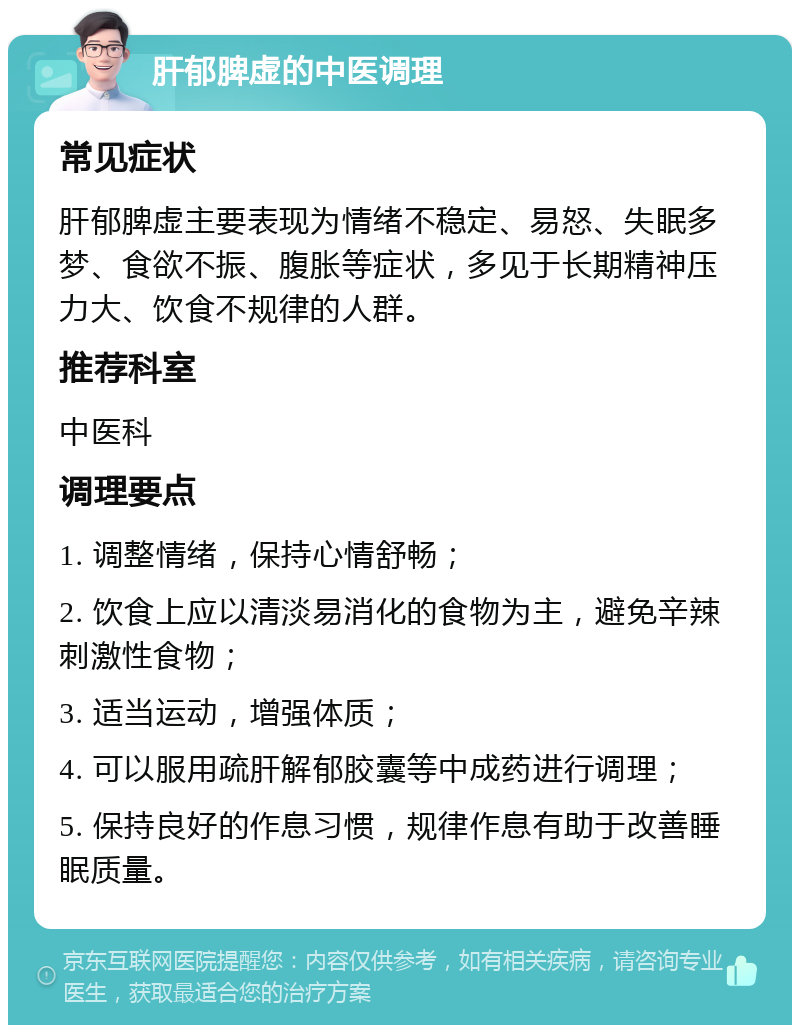 肝郁脾虚的中医调理 常见症状 肝郁脾虚主要表现为情绪不稳定、易怒、失眠多梦、食欲不振、腹胀等症状，多见于长期精神压力大、饮食不规律的人群。 推荐科室 中医科 调理要点 1. 调整情绪，保持心情舒畅； 2. 饮食上应以清淡易消化的食物为主，避免辛辣刺激性食物； 3. 适当运动，增强体质； 4. 可以服用疏肝解郁胶囊等中成药进行调理； 5. 保持良好的作息习惯，规律作息有助于改善睡眠质量。