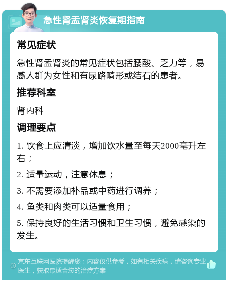 急性肾盂肾炎恢复期指南 常见症状 急性肾盂肾炎的常见症状包括腰酸、乏力等，易感人群为女性和有尿路畸形或结石的患者。 推荐科室 肾内科 调理要点 1. 饮食上应清淡，增加饮水量至每天2000毫升左右； 2. 适量运动，注意休息； 3. 不需要添加补品或中药进行调养； 4. 鱼类和肉类可以适量食用； 5. 保持良好的生活习惯和卫生习惯，避免感染的发生。