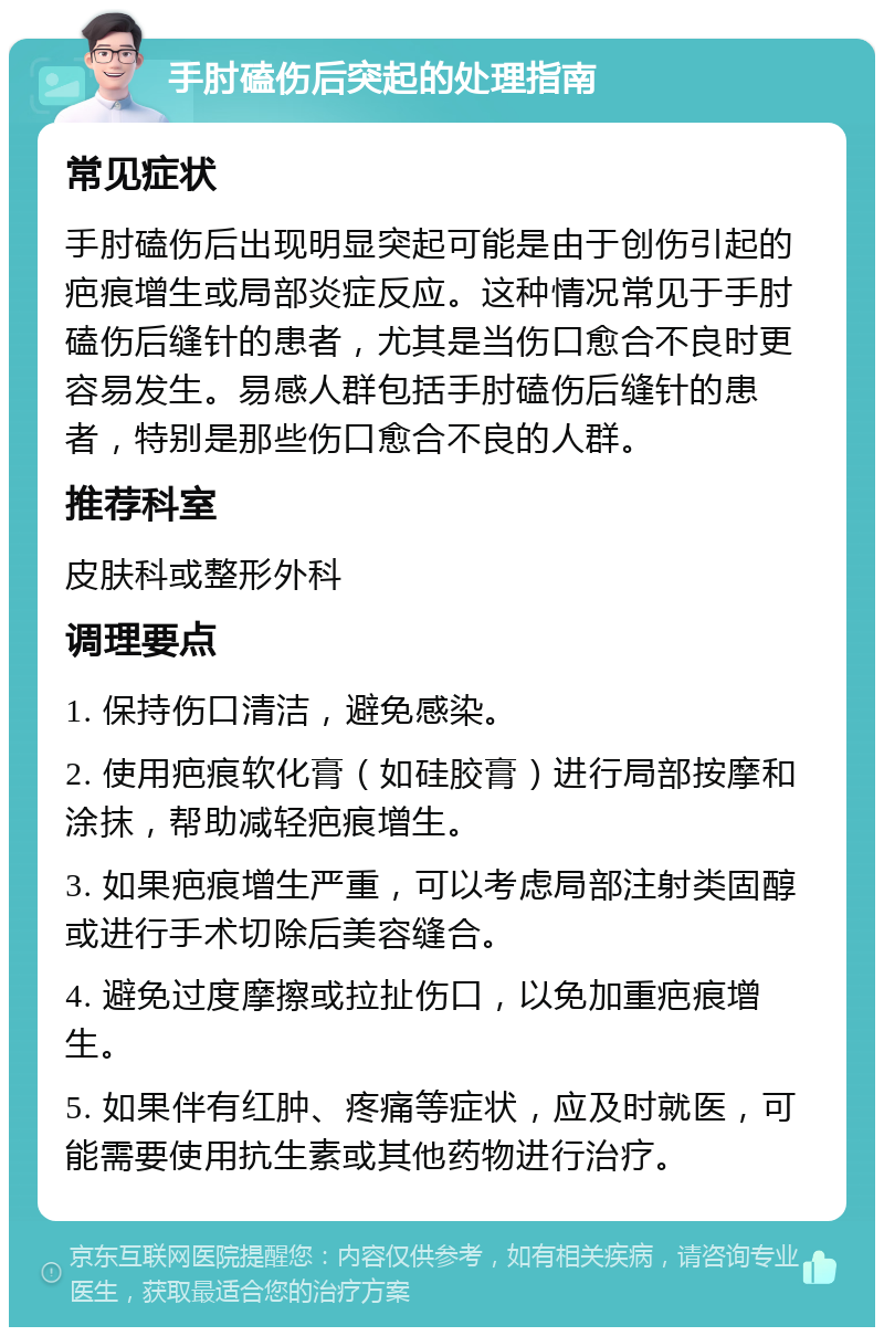 手肘磕伤后突起的处理指南 常见症状 手肘磕伤后出现明显突起可能是由于创伤引起的疤痕增生或局部炎症反应。这种情况常见于手肘磕伤后缝针的患者，尤其是当伤口愈合不良时更容易发生。易感人群包括手肘磕伤后缝针的患者，特别是那些伤口愈合不良的人群。 推荐科室 皮肤科或整形外科 调理要点 1. 保持伤口清洁，避免感染。 2. 使用疤痕软化膏（如硅胶膏）进行局部按摩和涂抹，帮助减轻疤痕增生。 3. 如果疤痕增生严重，可以考虑局部注射类固醇或进行手术切除后美容缝合。 4. 避免过度摩擦或拉扯伤口，以免加重疤痕增生。 5. 如果伴有红肿、疼痛等症状，应及时就医，可能需要使用抗生素或其他药物进行治疗。